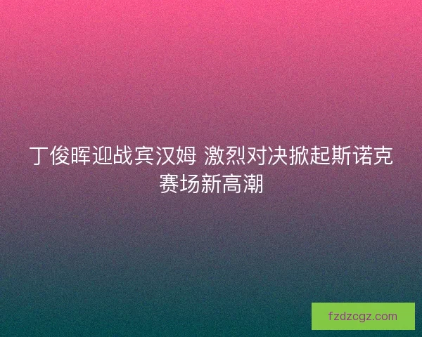 丁俊晖迎战宾汉姆 激烈对决掀起斯诺克赛场新高潮