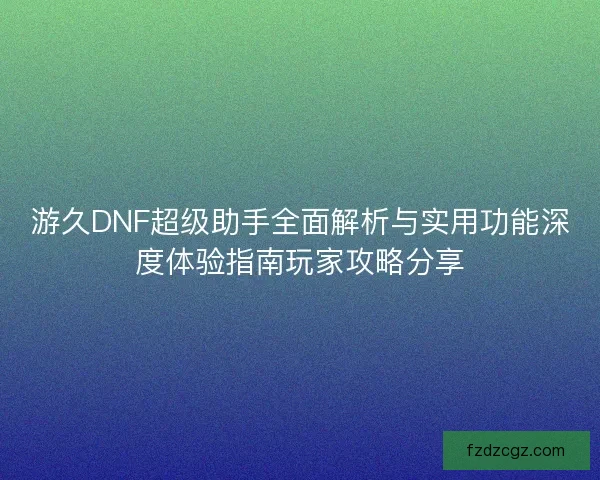 游久DNF超级助手全面解析与实用功能深度体验指南玩家攻略分享