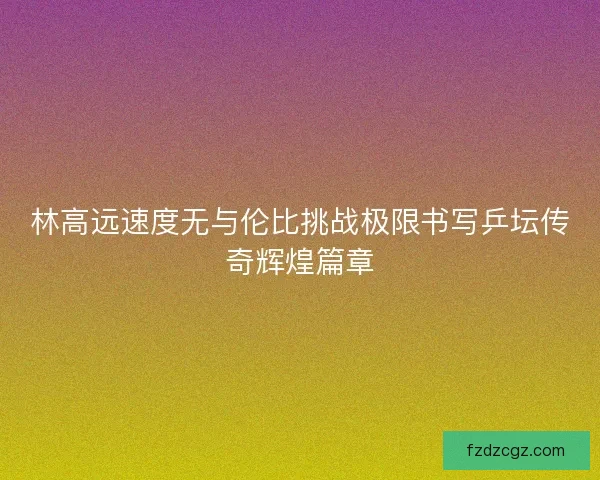 林高远速度无与伦比挑战极限书写乒坛传奇辉煌篇章