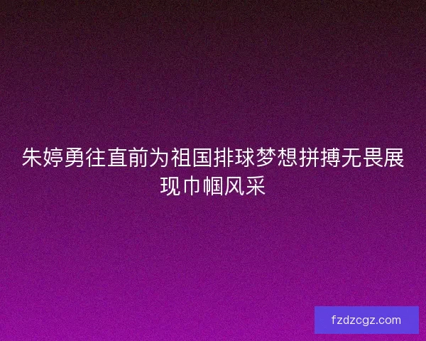 朱婷勇往直前为祖国排球梦想拼搏无畏展现巾帼风采